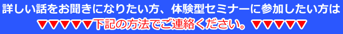 詳しい話をお聞きになりたい方、体験型セミナーに参加したい方は次の方法でご連絡ください。
